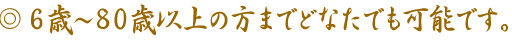 6歳から80歳以上の方までどなたでも可能です。